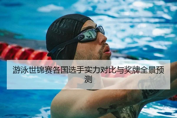 游泳世锦赛各国选手实力对比与奖牌全景预测